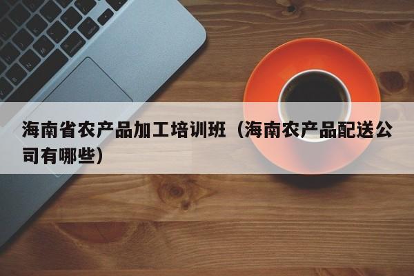 KAIYUN体育登录网页入口-海南省农产品加工培训班（海南农产品配送公司有哪些）